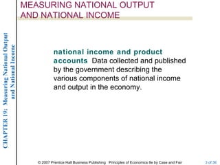 MEASURING NATIONAL OUTPUT
                                        AND NATIONAL INCOME
CHAPTER 19: Measuring National Output
             and National Income




                                                    national income and product
                                                    accounts Data collected and published
                                                    by the government describing the
                                                    various components of national income
                                                    and output in the economy.




                                           © 2007 Prentice Hall Business Publishing Principles of Economics 8e by Case and Fair   3 of 36
 