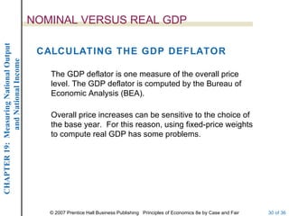 NOMINAL VERSUS REAL GDP
CHAPTER 19: Measuring National Output




                                         CALCULATING THE GDP DEFLATOR
             and National Income




                                           The GDP deflator is one measure of the overall price
                                           level. The GDP deflator is computed by the Bureau of
                                           Economic Analysis (BEA).

                                           Overall price increases can be sensitive to the choice of
                                           the base year. For this reason, using fixed-price weights
                                           to compute real GDP has some problems.




                                           © 2007 Prentice Hall Business Publishing Principles of Economics 8e by Case and Fair   30 of 36
 