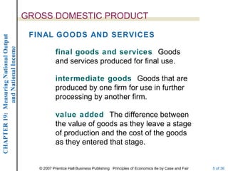 GROSS DOMESTIC PRODUCT

                                         FINAL GOODS AND SERVICES
CHAPTER 19: Measuring National Output
             and National Income




                                                    final goods and services Goods
                                                    and services produced for final use.

                                                    intermediate goods Goods that are
                                                    produced by one firm for use in further
                                                    processing by another firm.

                                                    value added The difference between
                                                    the value of goods as they leave a stage
                                                    of production and the cost of the goods
                                                    as they entered that stage.


                                           © 2007 Prentice Hall Business Publishing Principles of Economics 8e by Case and Fair   5 of 36
 