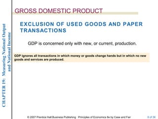 GROSS DOMESTIC PRODUCT

                                           EXCLUSION OF USED GOODS AND PAPER
CHAPTER 19: Measuring National Output




                                           TRANSACTIONS
             and National Income




                                                GDP is concerned only with new, or current, production.

                                        GDP ignores all transactions in which money or goods change hands but in which no new
                                        goods and services are produced.




                                                © 2007 Prentice Hall Business Publishing Principles of Economics 8e by Case and Fair   8 of 36
 