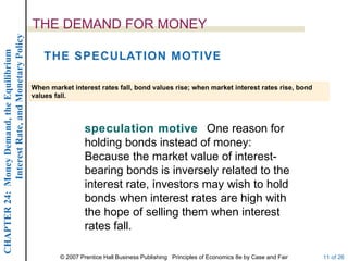 Interest Rate, and Monetary Policy
                                                  THE DEMAND FOR MONEY
CHAPTER 24: Money Demand, the Equilibrium




                                                     THE SPECULATION MOTIVE

                                                  When market interest rates fall, bond values rise; when market interest rates rise, bond
                                                  values fall.




                                                                    speculation motive One reason for
                                                                    holding bonds instead of money:
                                                                    Because the market value of interest-
                                                                    bearing bonds is inversely related to the
                                                                    interest rate, investors may wish to hold
                                                                    bonds when interest rates are high with
                                                                    the hope of selling them when interest
                                                                    rates fall.

                                                           © 2007 Prentice Hall Business Publishing Principles of Economics 8e by Case and Fair   11 of 26
 