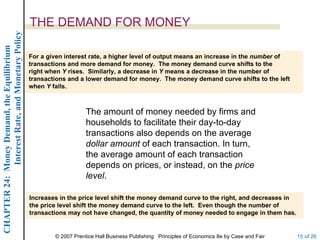 Interest Rate, and Monetary Policy
                                                  THE DEMAND FOR MONEY
CHAPTER 24: Money Demand, the Equilibrium




                                                  For a given interest rate, a higher level of output means an increase in the number of
                                                  transactions and more demand for money. The money demand curve shifts to the
                                                  right when Y rises. Similarly, a decrease in Y means a decrease in the number of
                                                  transactions and a lower demand for money. The money demand curve shifts to the left
                                                  when Y falls.



                                                                      The amount of money needed by firms and
                                                                      households to facilitate their day-to-day
                                                                      transactions also depends on the average
                                                                      dollar amount of each transaction. In turn,
                                                                      the average amount of each transaction
                                                                      depends on prices, or instead, on the price
                                                                      level.

                                                  Increases in the price level shift the money demand curve to the right, and decreases in
                                                  the price level shift the money demand curve to the left. Even though the number of
                                                  transactions may not have changed, the quantity of money needed to engage in them has.


                                                          © 2007 Prentice Hall Business Publishing Principles of Economics 8e by Case and Fair   15 of 26
 