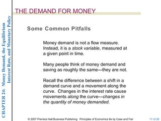 Interest Rate, and Monetary Policy
                                                  THE DEMAND FOR MONEY
CHAPTER 24: Money Demand, the Equilibrium




                                                     Some Common Pitfalls

                                                                 Money demand is not a flow measure.
                                                                 Instead, it is a stock variable, measured at
                                                                 a given point in time.

                                                                 Many people think of money demand and
                                                                 saving as roughly the same—they are not.

                                                                 Recall the difference between a shift in a
                                                                 demand curve and a movement along the
                                                                 curve. Changes in the interest rate cause
                                                                 movements along the curve—changes in
                                                                 the quantity of money demanded.


                                                     © 2007 Prentice Hall Business Publishing Principles of Economics 8e by Case and Fair   17 of 26
 