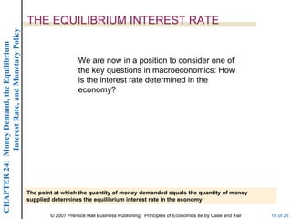Interest Rate, and Monetary Policy
                                                  THE EQUILIBRIUM INTEREST RATE
CHAPTER 24: Money Demand, the Equilibrium




                                                                      We are now in a position to consider one of
                                                                      the key questions in macroeconomics: How
                                                                      is the interest rate determined in the
                                                                      economy?




                                                  The point at which the quantity of money demanded equals the quantity of money
                                                  supplied determines the equilibrium interest rate in the economy.

                                                          © 2007 Prentice Hall Business Publishing Principles of Economics 8e by Case and Fair   18 of 26
 
