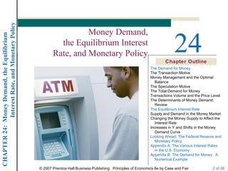 Interest Rate, and Monetary Policy


                                                                   Money Demand,
                                                                                                                             24
CHAPTER 24: Money Demand, the Equilibrium




                                                           the Equilibrium Interest
                                                         Rate, and Monetary Policy
                                                                                                                        Chapter Outline
                                                                                                                The Demand for Money
                                                                                                                The Transaction Motive
                                                                                                                Money Management and the Optimal
                                                                                                                   Balance
                                                                                                                The Speculation Motive
                                                                                                                The Total Demand for Money
                                                                                                                Transactions Volume and the Price Level
                                                                                                                The Determinants of Money Demand:
                                                                                                                   Review
                                                                                                                The Equilibrium Interest Rate
                                                                                                                Supply and Demand in the Money Market
                                                                                                                Changing the Money Supply to Affect the
                                                                                                                   Interest Rate
                                                                                                                Increases in Y and Shifts in the Money
                                                                                                                   Demand Curve
                                                                                                                Looking Ahead: The Federal Reserve and
                                                                                                                   Monetary Policy
                                                                                                                Appendix A: The Various Interest Rates
                                                                                                                   in the U.S. Economy
                                                                                                                Appendix B: The Demand for Money: A
                                                                                                                   Numerical Example

                                                  © 2007 Prentice Hall Business Publishing Principles of Economics 8e by Case and Fair            2 of 26
 