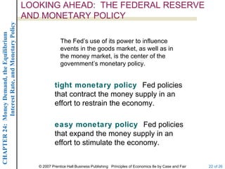 LOOKING AHEAD: THE FEDERAL RESERVE
             Interest Rate, and Monetary Policy
                                                  AND MONETARY POLICY
CHAPTER 24: Money Demand, the Equilibrium




                                                                 The Fed’s use of its power to influence
                                                                 events in the goods market, as well as in
                                                                 the money market, is the center of the
                                                                 government’s monetary policy.


                                                              tight monetary policy Fed policies
                                                              that contract the money supply in an
                                                              effort to restrain the economy.

                                                              easy monetary policy Fed policies
                                                              that expand the money supply in an
                                                              effort to stimulate the economy.


                                                     © 2007 Prentice Hall Business Publishing Principles of Economics 8e by Case and Fair   22 of 26
 