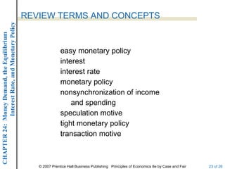 Interest Rate, and Monetary Policy
                                                  REVIEW TERMS AND CONCEPTS
CHAPTER 24: Money Demand, the Equilibrium




                                                                 easy monetary policy
                                                                 interest
                                                                 interest rate
                                                                 monetary policy
                                                                 nonsynchronization of income
                                                                     and spending
                                                                 speculation motive
                                                                 tight monetary policy
                                                                 transaction motive



                                                     © 2007 Prentice Hall Business Publishing Principles of Economics 8e by Case and Fair   23 of 26
 