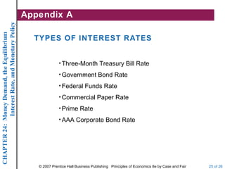 Interest Rate, and Monetary Policy   Appendix A
CHAPTER 24: Money Demand, the Equilibrium




                                                    TYPES OF INTEREST RATES


                                                                • Three-Month Treasury Bill Rate

                                                                • Government Bond Rate

                                                                • Federal Funds Rate

                                                                • Commercial Paper Rate

                                                                • Prime Rate

                                                                • AAA Corporate Bond Rate




                                                     © 2007 Prentice Hall Business Publishing Principles of Economics 8e by Case and Fair   25 of 26
 