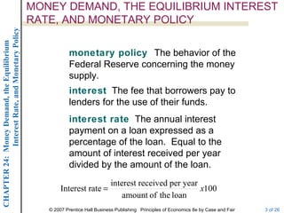 MONEY DEMAND, THE EQUILIBRIUM INTEREST
             Interest Rate, and Monetary Policy
                                                  RATE, AND MONETARY POLICY
CHAPTER 24: Money Demand, the Equilibrium




                                                              monetary policy The behavior of the
                                                              Federal Reserve concerning the money
                                                              supply.
                                                              interest The fee that borrowers pay to
                                                              lenders for the use of their funds.
                                                              interest rate The annual interest
                                                              payment on a loan expressed as a
                                                              percentage of the loan. Equal to the
                                                              amount of interest received per year
                                                              divided by the amount of the loan.
                                                                          interest received per year
                                                          Interest rate =                            x100
                                                                              amount of the loan
                                                     © 2007 Prentice Hall Business Publishing Principles of Economics 8e by Case and Fair   3 of 26
 
