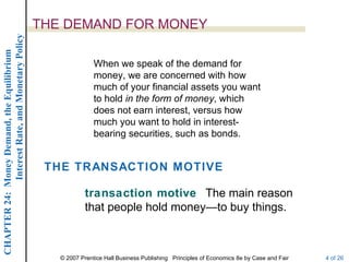 Interest Rate, and Monetary Policy
                                                  THE DEMAND FOR MONEY
CHAPTER 24: Money Demand, the Equilibrium




                                                                 When we speak of the demand for
                                                                 money, we are concerned with how
                                                                 much of your financial assets you want
                                                                 to hold in the form of money, which
                                                                 does not earn interest, versus how
                                                                 much you want to hold in interest-
                                                                 bearing securities, such as bonds.


                                                   THE TRANSACTION MOTIVE

                                                              transaction motive The main reason
                                                              that people hold money—to buy things.



                                                     © 2007 Prentice Hall Business Publishing Principles of Economics 8e by Case and Fair   4 of 26
 