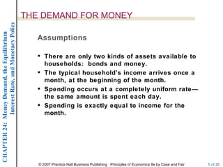 Interest Rate, and Monetary Policy
                                                  THE DEMAND FOR MONEY
CHAPTER 24: Money Demand, the Equilibrium




                                                     Assumptions

                                                      There are only two kinds of assets available to
                                                       households: bonds and money.
                                                      The typical household’s income arrives once a
                                                       month, at the beginning of the month.
                                                      Spending occurs at a completely uniform rate—
                                                       the same amount is spent each day.
                                                      Spending is exactly equal to income for the
                                                       month.




                                                     © 2007 Prentice Hall Business Publishing Principles of Economics 8e by Case and Fair   5 of 26
 