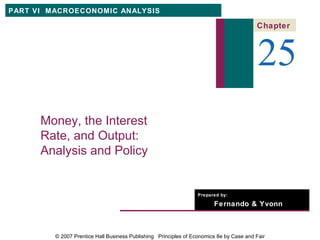 PART VI MACROECONOMIC ANALYSIS

                                                                                         Chapter



                                                                                          25
      Money, the Interest
      Rate, and Output:
      Analysis and Policy


                                                                  Prepared by:

                                                                        Fernando & Yvonn
                                                                        Quijano


         © 2007 Prentice Hall Business Publishing Principles of Economics 8e by Case and Fair
 
