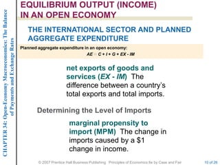 CHAPTER 34: Open-Economy Macroeconomics: The Balance   EQUILIBRIUM OUTPUT (INCOME)
                                                       IN AN OPEN ECONOMY
                                                          THE INTERNATIONAL SECTOR AND PLANNED
                                                          AGGREGATE EXPENDITURE
             of Payments and Exchange Rates




                                                       Planned aggregate expenditure in an open economy:
                                                                                      AE C + I + G + EX - IM


                                                                               net exports of goods and
                                                                               services (EX - IM) The
                                                                               difference between a country’s
                                                                               total exports and total imports.

                                                              Determining the Level of Imports
                                                                                 marginal propensity to
                                                                                 import (MPM) The change in
                                                                                 imports caused by a $1
                                                                                 change in income.
                                                               © 2007 Prentice Hall Business Publishing Principles of Economics 8e by Case and Fair   10 of 26
 