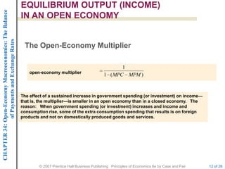 CHAPTER 34: Open-Economy Macroeconomics: The Balance   EQUILIBRIUM OUTPUT (INCOME)
                                                       IN AN OPEN ECONOMY
             of Payments and Exchange Rates




                                                        The Open-Economy Multiplier

                                                                                                          1
                                                           open-economy multiplier
                                                                                                   1 ( MPC MPM )


                                                       The effect of a sustained increase in government spending (or investment) on income—
                                                       that is, the multiplier—is smaller in an open economy than in a closed economy. The
                                                       reason: When government spending (or investment) increases and income and
                                                       consumption rise, some of the extra consumption spending that results is on foreign
                                                       products and not on domestically produced goods and services.




                                                               © 2007 Prentice Hall Business Publishing Principles of Economics 8e by Case and Fair   12 of 26
 