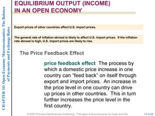 CHAPTER 34: Open-Economy Macroeconomics: The Balance   EQUILIBRIUM OUTPUT (INCOME)
                                                       IN AN OPEN ECONOMY

                                                       Export prices of other countries affect U.S. import prices.
             of Payments and Exchange Rates




                                                       The general rate of inflation abroad is likely to affect U.S. import prices. If the inflation
                                                       rate abroad is high, U.S. import prices are likely to rise.



                                                           The Price Feedback Effect
                                                                              price feedback effect The process by
                                                                              which a domestic price increase in one
                                                                              country can ―feed back‖ on itself through
                                                                              export and import prices. An increase in
                                                                              the price level in one country can drive
                                                                              up prices in other countries. This in turn
                                                                              further increases the price level in the
                                                                              first country.
                                                                © 2007 Prentice Hall Business Publishing Principles of Economics 8e by Case and Fair   15 of 26
 