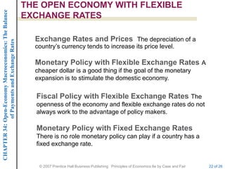 CHAPTER 34: Open-Economy Macroeconomics: The Balance   THE OPEN ECONOMY WITH FLEXIBLE
                                                       EXCHANGE RATES

                                                         Exchange Rates and Prices The depreciation of a
             of Payments and Exchange Rates




                                                         country’s currency tends to increase its price level.

                                                         Monetary Policy with Flexible Exchange Rates A
                                                         cheaper dollar is a good thing if the goal of the monetary
                                                         expansion is to stimulate the domestic economy.

                                                         Fiscal Policy with Flexible Exchange Rates The
                                                         openness of the economy and flexible exchange rates do not
                                                         always work to the advantage of policy makers.

                                                         Monetary Policy with Fixed Exchange Rates
                                                         There is no role monetary policy can play if a country has a
                                                         fixed exchange rate.


                                                          © 2007 Prentice Hall Business Publishing Principles of Economics 8e by Case and Fair   22 of 26
 
