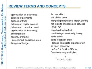 CHAPTER 34: Open-Economy Macroeconomics: The Balance

                                                       REVIEW TERMS AND CONCEPTS

                                                        appreciation of a currency                          J-curve effect
             of Payments and Exchange Rates




                                                        balance of payments                                 law of one price
                                                        balance of trade                                    marginal propensity to import (MPM)
                                                        balance on capital account                          net exports of goods and services
                                                        balance on current account                            (EX - IM)
                                                        depreciation of a currency                          price feedback effect
                                                        exchange rate                                       purchasing-power-parity theory
                                                        floating, or market-                                trade deficit
                                                          determined, exchange rates                        trade feedback effect
                                                        foreign exchange                                    Planned aggregate expenditure in
                                                                                                            an open economy:
                                                                                                              AE C + I + G + EX - IM
                                                                                                            Open-economy multiplier:
                                                                                                                            1
                                                                                                                     1 ( MPC MPM )


                                                            © 2007 Prentice Hall Business Publishing Principles of Economics 8e by Case and Fair   24 of 26
 