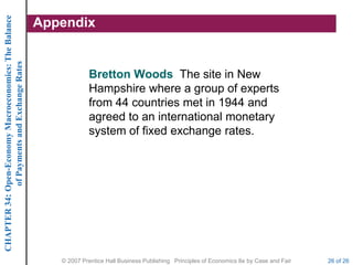 CHAPTER 34: Open-Economy Macroeconomics: The Balance
             of Payments and Exchange Rates
                                                       Appendix


                                                                   Bretton Woods The site in New
                                                                   Hampshire where a group of experts
                                                                   from 44 countries met in 1944 and
                                                                   agreed to an international monetary
                                                                   system of fixed exchange rates.




                                                          © 2007 Prentice Hall Business Publishing Principles of Economics 8e by Case and Fair   26 of 26
 