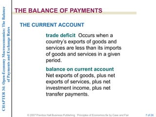 CHAPTER 34: Open-Economy Macroeconomics: The Balance

                                                       THE BALANCE OF PAYMENTS

                                                        THE CURRENT ACCOUNT
             of Payments and Exchange Rates




                                                                         trade deficit Occurs when a
                                                                         country’s exports of goods and
                                                                         services are less than its imports
                                                                         of goods and services in a given
                                                                         period.
                                                                         balance on current account
                                                                         Net exports of goods, plus net
                                                                         exports of services, plus net
                                                                         investment income, plus net
                                                                         transfer payments.


                                                          © 2007 Prentice Hall Business Publishing Principles of Economics 8e by Case and Fair   7 of 26
 