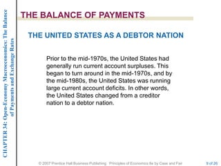 CHAPTER 34: Open-Economy Macroeconomics: The Balance

                                                       THE BALANCE OF PAYMENTS

                                                        THE UNITED STATES AS A DEBTOR NATION
             of Payments and Exchange Rates




                                                              Prior to the mid-1970s, the United States had
                                                              generally run current account surpluses. This
                                                              began to turn around in the mid-1970s, and by
                                                              the mid-1980s, the United States was running
                                                              large current account deficits. In other words,
                                                              the United States changed from a creditor
                                                              nation to a debtor nation.




                                                          © 2007 Prentice Hall Business Publishing Principles of Economics 8e by Case and Fair   9 of 26
 
