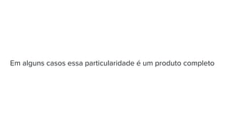 Em alguns casos essa particularidade é um produto completo
 