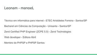 Leonam - manoeL
Técnico em informática para internet - ETEC Aristóteles Ferreira - Santos/SP
Bacharel em Ciências da Computação - Unisanta - Santos/SP
Zend Certified PHP Engineer (ZCPE 5.5) - Zend Technologies
Web developer - Editora Abril
Membro do PHPSP e PHPSP Santos
 