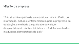 “A Abril está empenhada em contribuir para a difusão de
informação, cultura e entretenimento, para o progresso da
educação, a melhoria da qualidade de vida, o
desenvolvimento da livre iniciativa e o fortalecimento das
instituições democráticas do país.”
Missão da empresa
 