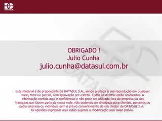 OBRIGADO ! Julio Cunha  [email_address] Este material é de propriedade da DATASUL S.A., sendo proibida a sua reprodução em qualquer meio, total ou parcial, sem aprovação por escrito. Todos os direitos estão reservados. A informação contida aqui é confidencial e não pode ser utilizada fora da empresa ou das franquias que fazem parte da nossa rede, não podendo ser divulgada para clientes, parceiros ou outra empresa ou indivíduo, sem o prévio consentimento de um diretor da DATASUL S.A.   As opiniões expressas aqui estão sujeitas a modificação sem aviso prévio.   