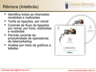 charlesbenigno@hotmail.com www.charlesbenigno.adm.br
Rêmora (Intelbrás)
 Identifica todas as chamadas
recebidas e realizadas
 Tarifa as ligações, por ramal
 Controle de fluxo de ligações
por ramal, por hora, realizadas
e recebidas
 Permite controle de
produtividade de operadoras
de telemarketing
 Análise por meio de gráficos e
tabelas
 