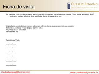 charlesbenigno@hotmail.com www.charlesbenigno.adm.br
Ficha de visita
Na parte de cima constarão todas as informações constantes no cadastro do cliente, como nome, endereço, CGC,
perímetro, contato, telefone, área, vendedor, forma de pagamento etc.
Logo abaixo constarão informações adicionais sobre o cliente, que constam do seu cadastro:
Material de ponto de venda: display banner (etc.)
Frq. Visita: B (de bimestral)
Vendedores: 12
Relatório de Visita
___/___/____
___/___/____
___/___/____
___/___/____
___/___/____
___/___/____
 