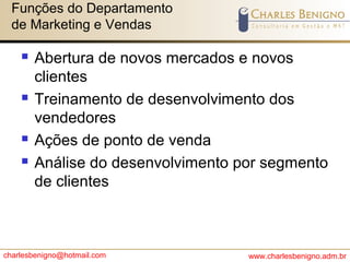 charlesbenigno@hotmail.com www.charlesbenigno.adm.br
Funções do Departamento
de Marketing e Vendas
 Abertura de novos mercados e novos
clientes
 Treinamento de desenvolvimento dos
vendedores
 Ações de ponto de venda
 Análise do desenvolvimento por segmento
de clientes
 