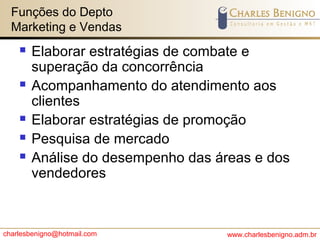 charlesbenigno@hotmail.com www.charlesbenigno.adm.br
Funções do Depto
Marketing e Vendas
 Elaborar estratégias de combate e
superação da concorrência
 Acompanhamento do atendimento aos
clientes
 Elaborar estratégias de promoção
 Pesquisa de mercado
 Análise do desempenho das áreas e dos
vendedores
 