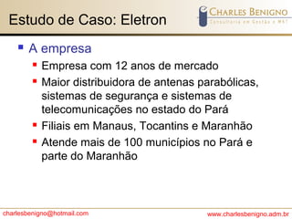 charlesbenigno@hotmail.com www.charlesbenigno.adm.br
Estudo de Caso: Eletron
 A empresa
 Empresa com 12 anos de mercado
 Maior distribuidora de antenas parabólicas,
sistemas de segurança e sistemas de
telecomunicações no estado do Pará
 Filiais em Manaus, Tocantins e Maranhão
 Atende mais de 100 municípios no Pará e
parte do Maranhão
 