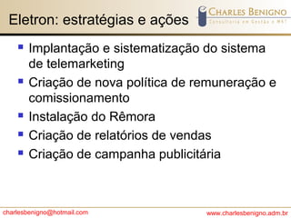 charlesbenigno@hotmail.com www.charlesbenigno.adm.br
Eletron: estratégias e ações
 Implantação e sistematização do sistema
de telemarketing
 Criação de nova política de remuneração e
comissionamento
 Instalação do Rêmora
 Criação de relatórios de vendas
 Criação de campanha publicitária
 