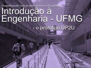Desenhando um projeto para a disciplina

Introdução à
Engenharia - UFMG
- o protótipo UP2U

 