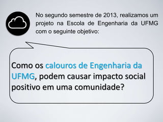 No segundo semestre de 2013, realizamos um
projeto na Escola de Engenharia da UFMG
com o seguinte objetivo:

Como os calouros de Engenharia da
UFMG, podem causar impacto social
positivo em uma comunidade?

 