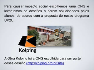 Para causar impacto social escolhemos uma ONG e
levantamos os desafios a serem solucionados pelos
alunos, de acordo com a proposta do nosso programa
UP2U.

A Obra Kolping foi a ONG escolhida para ser parte
desse desafio (http://kolping.org.br/site)

 