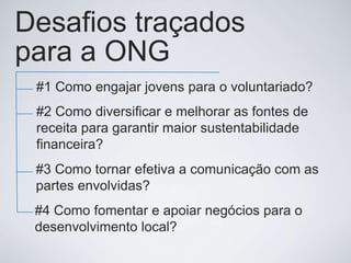Desafios traçados
para a ONG
#1 Como engajar jovens para o voluntariado?
#2 Como diversificar e melhorar as fontes de
receita para garantir maior sustentabilidade
financeira?
#3 Como tornar efetiva a comunicação com as
partes envolvidas?
#4 Como fomentar e apoiar negócios para o
desenvolvimento local?

 