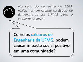 No segundo semestre de 2013,
realizamos um projeto na Escola de
Engenharia da UFMG com o
seguinte objetivo:

Como	
  os	
  calouros	
  de	
  
Engenharia	
  da	
  UFMG,	
  podem	
  
causar	
  impacto	
  social	
  posi9vo	
  
em	
  uma	
  comunidade?	
  

 