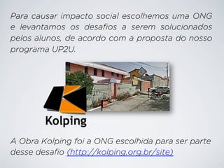 Para causar impacto social escolhemos uma ONG
e levantamos os desafios a serem solucionados
pelos alunos, de acordo com a proposta do nosso
programa UP2U.

A Obra Kolping foi a ONG escolhida para ser parte
desse desafio (http://kolping.org.br/site)

 