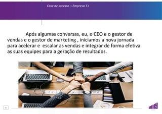 01
Case de sucesso – Empresa T.I
Após algumas conversas, eu, o CEO e o gestor de
vendas e o gestor de marketing , iniciamos a nova jornada
para acelerar e escalar as vendas e integrar de forma efetiva
as suas equipes para a geração de resultados.
 