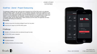 www.ready4s.com
Phone: +48 519 630 690 E-Mail: apps@ready4s.com
CASE STUDY
EXTAFREE
10
ExtaFree - Zamel - Project Outsourcing
The application enables its user to pilot any kind of receivers from EXTRA FREE which is an elaborate
wireless navigation system. This app allows you to wirelessly manipulate receivers like: traditional or LED
illuminations, roller blinds, entrance gates, and other electrical appliances. That system differs from others
because of its force stabilization, and high reach. EXTRA FREE gives you the opportunity to conﬁgur your
system in a quick and easy way from anywhere. A pleasant interface encourages a conﬁdent and
comfortable usage, with the added ability to deﬁne scenarios and time events, this application will leave
you thinking that nothing can surprise you.
Implementation
Functional analysis
Creating a friendly and functional design
Beneﬁts
creating an app which let piloting intelligent house from any place
improving the usage of an EXTRA FREE system
Challenge
utilisation of ﬁle libraries which are delivered through the client
EXTRA FREE system integration
 