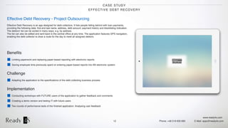 www.ready4s.com
Phone: +48 519 630 690 E-Mail: apps@ready4s.com
CASE STUDY
EFFECTIVE DEBT RECOVERY
12
Effective Debt Recovery - Project Outsourcing
Effective Debt Recovery is an app designed for debt collectors. It lists people falling behind with loan payments, 
providing the following data: ﬁrst and last name, address, debt amount, payment history and blacklisting indication.  
The debtors' list can be sorted in many ways, e.g. by address.  
The list can also be edited and sent back to the central ofﬁce at any time. The application features GPS navigation, 
enabling the debt collector to draw a route for the day to meet all assigned debtors.
Beneﬁts
Limiting paperwork and replacing paper-based reporting with electronic reports
Saving employee time previously spent on entering paper-based reports into AN electronic system
Challenge
Adapting the application to the speciﬁcations of the debt collecting business process
Implementation
Conducting workshops with FUTURE users of the application to gather feedback and comments
Creating a demo version and testing IT with future users
Two rounds of performance tests of the ﬁnished application. Analysing user feedback
 
