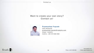 www.ready4s.com
Phone: +48 519 630 690 E-Mail: apps@ready4s.com
Contact us
13
Want to create your own story?
Contact us!
Przemysław Frączek
CEO Ready4S
przemyslaw.fraczek@ready4s.com
skype: ready4s
mobile: +48 519 630 690
 