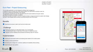 www.ready4s.com
Phone: +48 519 630 690 E-Mail: apps@ready4s.com
CASE STUDY
EURO FLEET
5
Euro Fleet - Project Outsourcing
The Euroﬂeet application is a tool designed for efﬁcient ﬂeet management.  
It enables the user to monitor the current vehicle location via a GPS sensor mounted in each car,  
as well as to analyse the parameters of the vehicles.  
The application provides the user with information about the route travelled by the given vehicle,  
and about the duration of its stops. In addition,  
the product provides information in the form of graphs showing: average and maximum speed, total mileage,  
fuel level. It also displays alarms (events) occurring during the use of the vehicle.
Beneﬁts
Expanding the access to data to both web and mobile users
Implementation
Analysing the web-based system and selecting data needed for the mobile system
Creating a precise speciﬁcation
Developing the UI design that combines usability and readability while providing…
Challenge
Drawing the essence of a web-based system, rich in functionality,  
and presenting the data in a clear way on the screen of a tablet and phone
Integration with the database that processes the telemetry data from sensors
Implementing two map systems
 