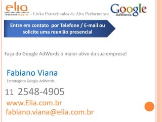 - Links Patrocinados de Alta Performance

  Entre em contato por Telefone / E-mail ou
        solicite uma reunião presencial



Faça do Google AdWords o maior ativo da sua empresa!


Fabiano Viana
Estrategista Google AdWords


11    2548-4905
www.Elia.com.br
fabiano.viana@elia.com.br
 