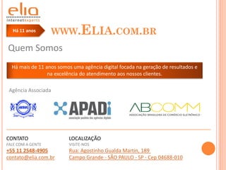Há 11 anos         WWW.ELIA.COM.BR
Quem Somos
  Há mais de 11 anos somos uma agência digital focada na geração de resultados e
                 na excelência do atendimento aos nossos clientes.

 Agência Associada




CONTATO                   LOCALIZAÇÃO
FALE COM A GENTE          VISITE-NOS
+55 11 2548-4905          Rua: Agostinho Gualda Martin, 189
contato@elia.com.br       Campo Grande - SÃO PAULO - SP - Cep 04688-010
 