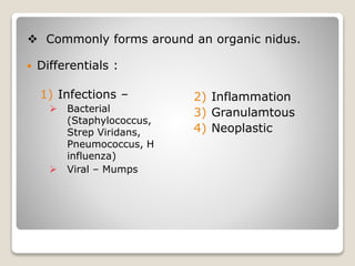  Differentials :
1) Infections –
 Bacterial
(Staphylococcus,
Strep Viridans,
Pneumococcus, H
influenza)
 Viral – Mumps
2) Inflammation
3) Granulamtous
4) Neoplastic
 Commonly forms around an organic nidus.
 