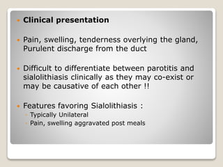  Clinical presentation
 Pain, swelling, tenderness overlying the gland,
Purulent discharge from the duct
 Difficult to differentiate between parotitis and
sialolithiasis clinically as they may co-exist or
may be causative of each other !!
 Features favoring Sialolithiasis :
◦ Typically Unilateral
◦ Pain, swelling aggravated post meals
 