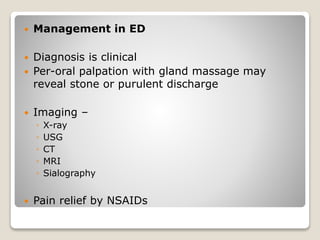  Management in ED
 Diagnosis is clinical
 Per-oral palpation with gland massage may
reveal stone or purulent discharge
 Imaging –
◦ X-ray
◦ USG
◦ CT
◦ MRI
◦ Sialography
 Pain relief by NSAIDs
 